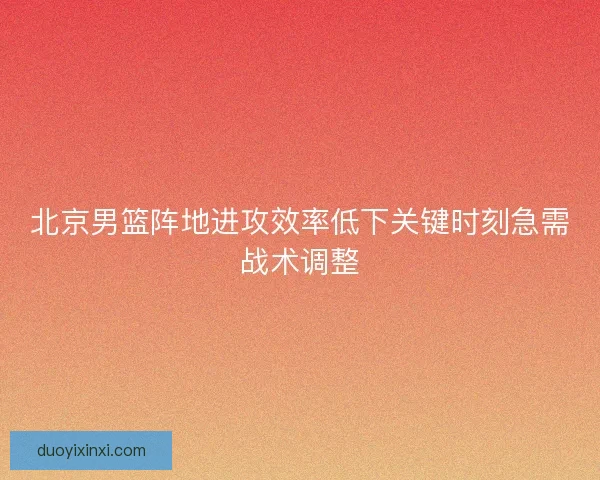 北京男篮阵地进攻效率低下关键时刻急需战术调整