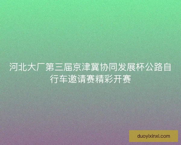 河北大厂第三届京津冀协同发展杯公路自行车邀请赛精彩开赛