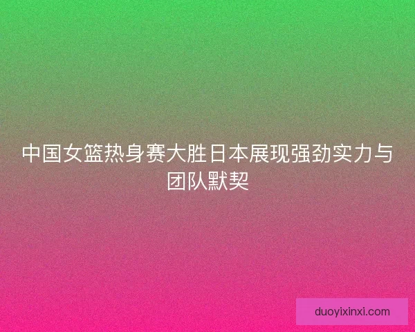 中国女篮热身赛大胜日本展现强劲实力与团队默契